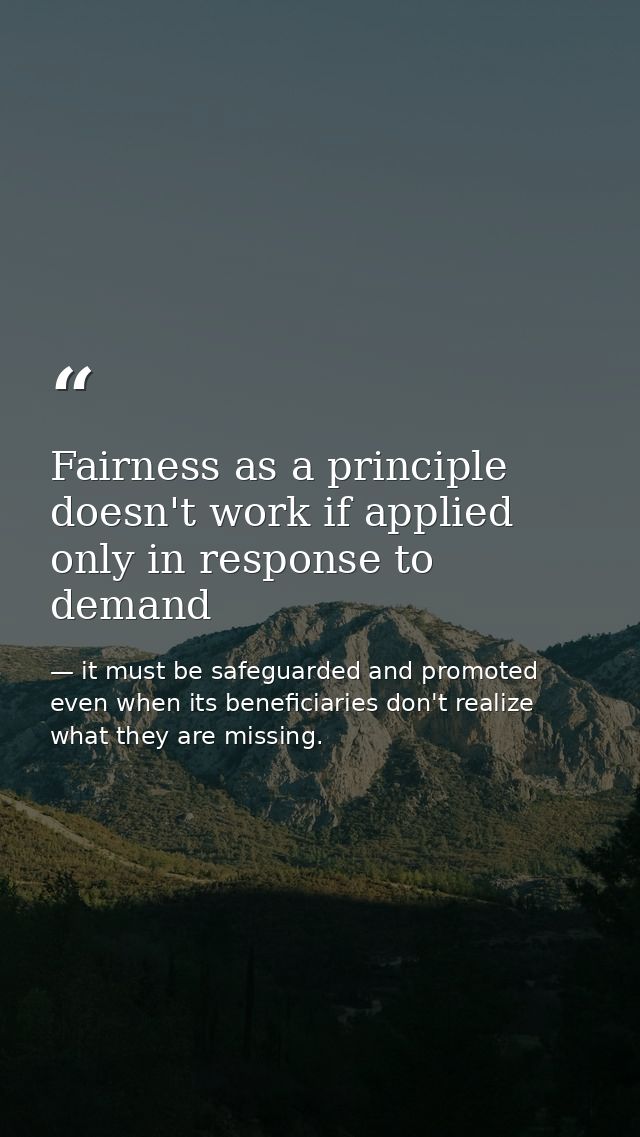 Fairness as a principle doesn't work if applied only in response to demand — it must be safeguarded and promoted even when its beneficiaries don't realize what they are missing.