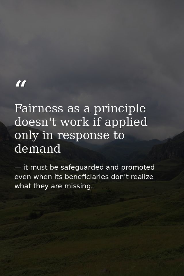 Fairness as a principle doesn't work if applied only in response to demand — it must be safeguarded and promoted even when its beneficiaries don't realize what they are missing.