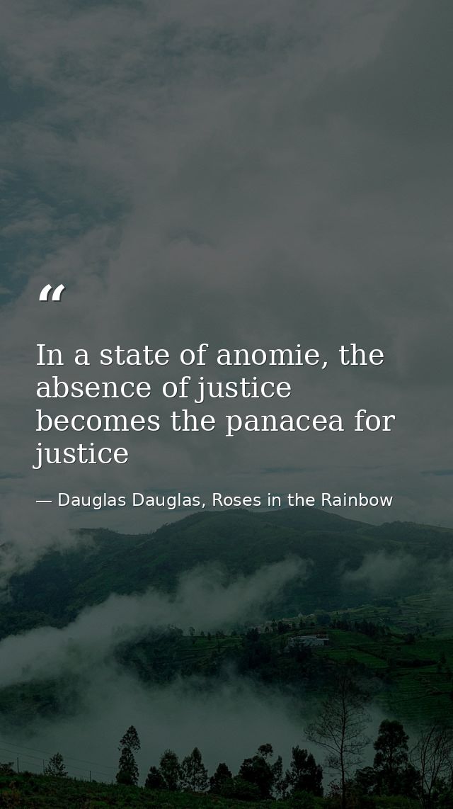 In a state of anomie, the absence of justice becomes the panacea for justice — Dauglas Dauglas, Roses in the Rainbow