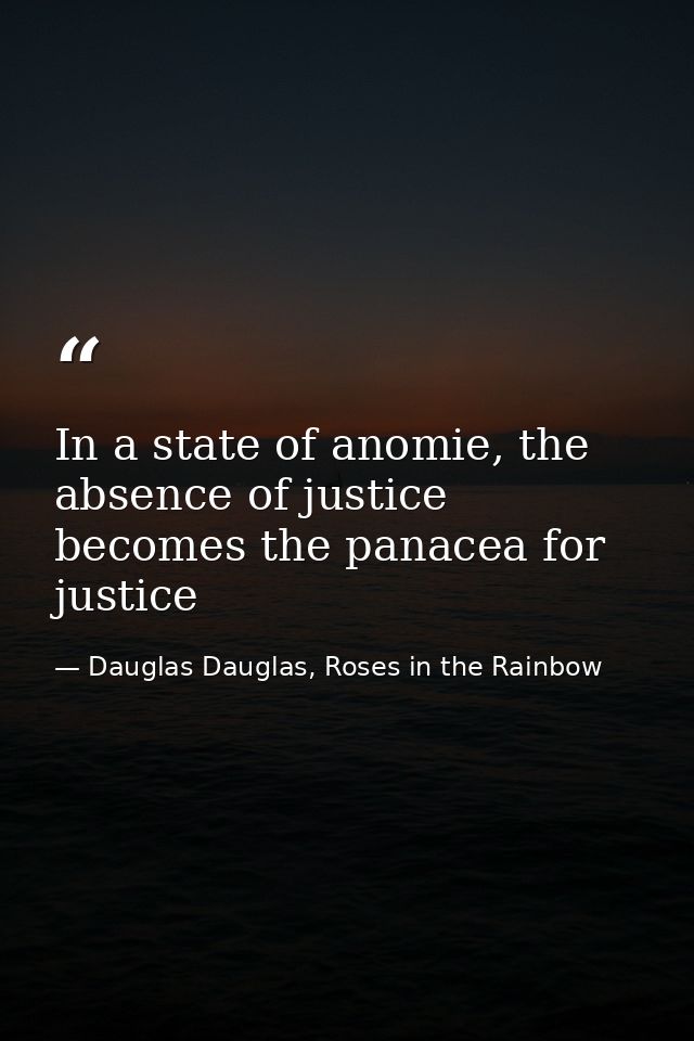 In a state of anomie, the absence of justice becomes the panacea for justice — Dauglas Dauglas, Roses in the Rainbow