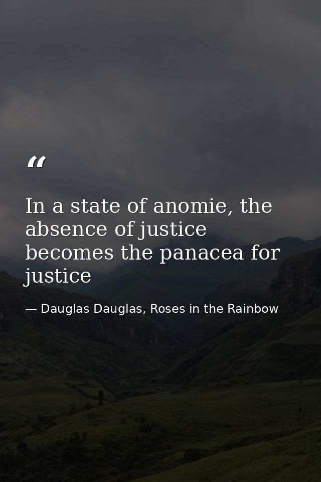 In a state of anomie, the absence of justice becomes the panacea for justice — Dauglas Dauglas, Roses in the Rainbow