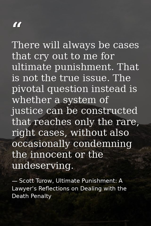 There will always be cases that cry out to me for ultimate punishment. That is not the true issue. The pivotal question  — Scott Turow, Ultimate Punishment: A Lawyer's Reflections on Dealing with the Death Penalty