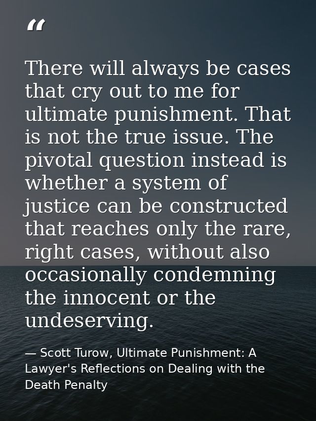 There will always be cases that cry out to me for ultimate punishment. That is not the true issue. The pivotal question  — Scott Turow, Ultimate Punishment: A Lawyer's Reflections on Dealing with the Death Penalty