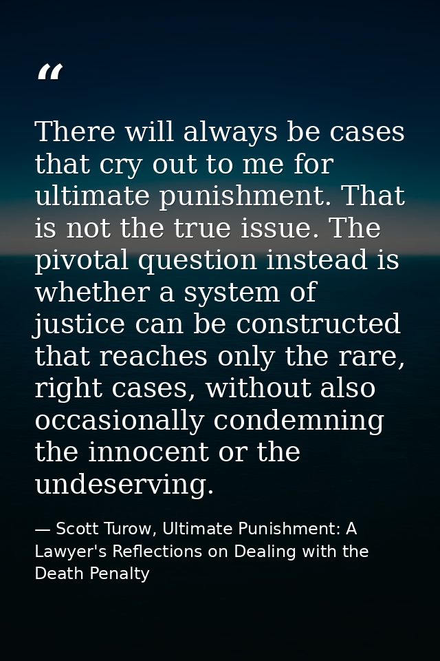 There will always be cases that cry out to me for ultimate punishment. That is not the true issue. The pivotal question  — Scott Turow, Ultimate Punishment: A Lawyer's Reflections on Dealing with the Death Penalty