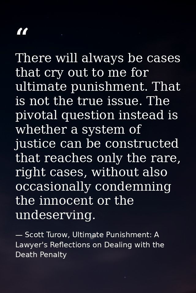 There will always be cases that cry out to me for ultimate punishment. That is not the true issue. The pivotal question  — Scott Turow, Ultimate Punishment: A Lawyer's Reflections on Dealing with the Death Penalty