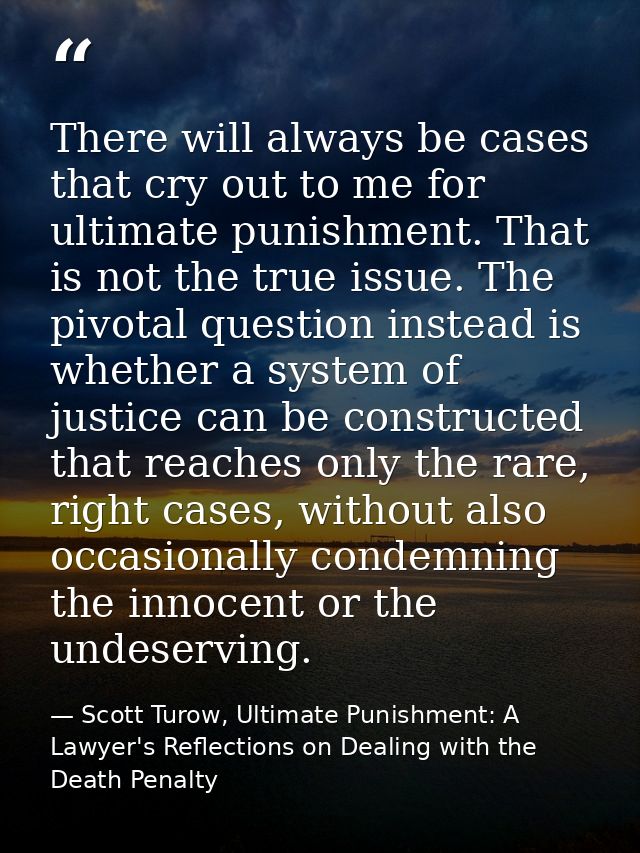 There will always be cases that cry out to me for ultimate punishment. That is not the true issue. The pivotal question  — Scott Turow, Ultimate Punishment: A Lawyer's Reflections on Dealing with the Death Penalty