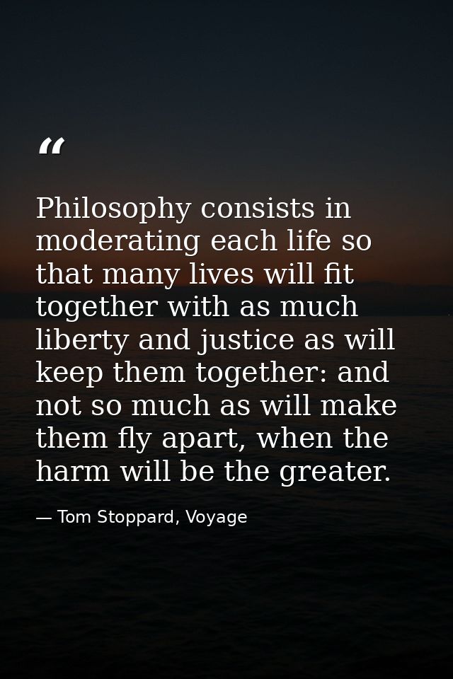Philosophy consists in moderating each life so that many lives will fit together with as much liberty and justice as wil — Tom Stoppard, Voyage