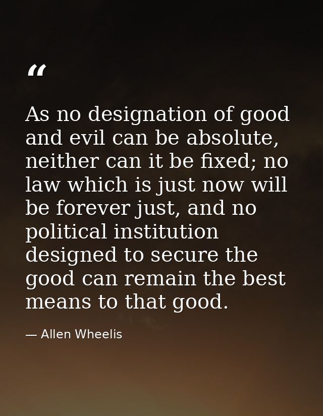 As no designation of good and evil can be absolute, neither can it be fixed; no law which is just now will be forever ju — Allen Wheelis