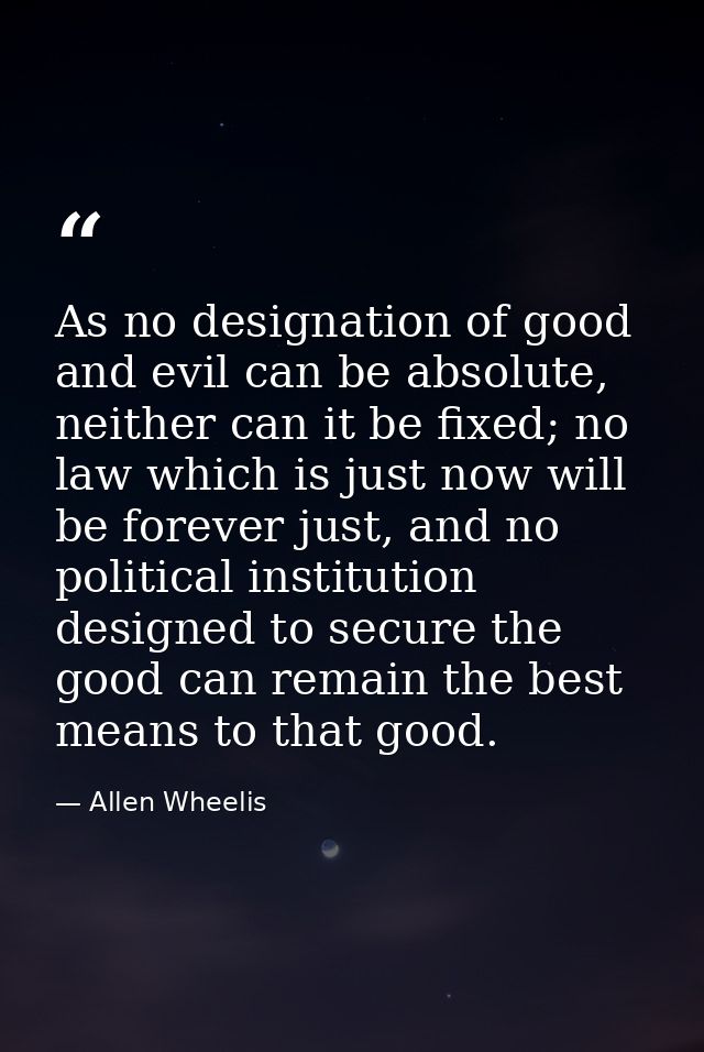 As no designation of good and evil can be absolute, neither can it be fixed; no law which is just now will be forever ju — Allen Wheelis