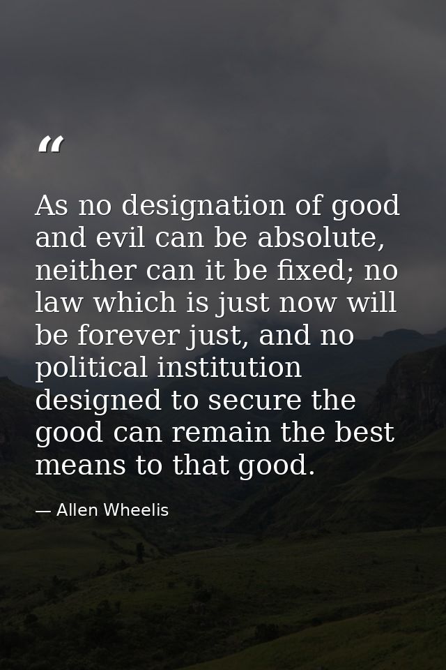 As no designation of good and evil can be absolute, neither can it be fixed; no law which is just now will be forever ju — Allen Wheelis