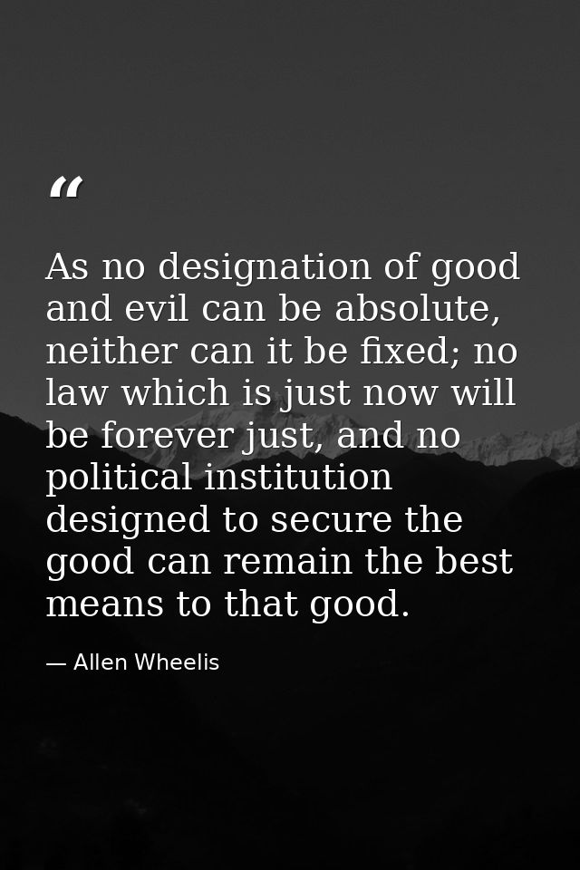 As no designation of good and evil can be absolute, neither can it be fixed; no law which is just now will be forever ju — Allen Wheelis