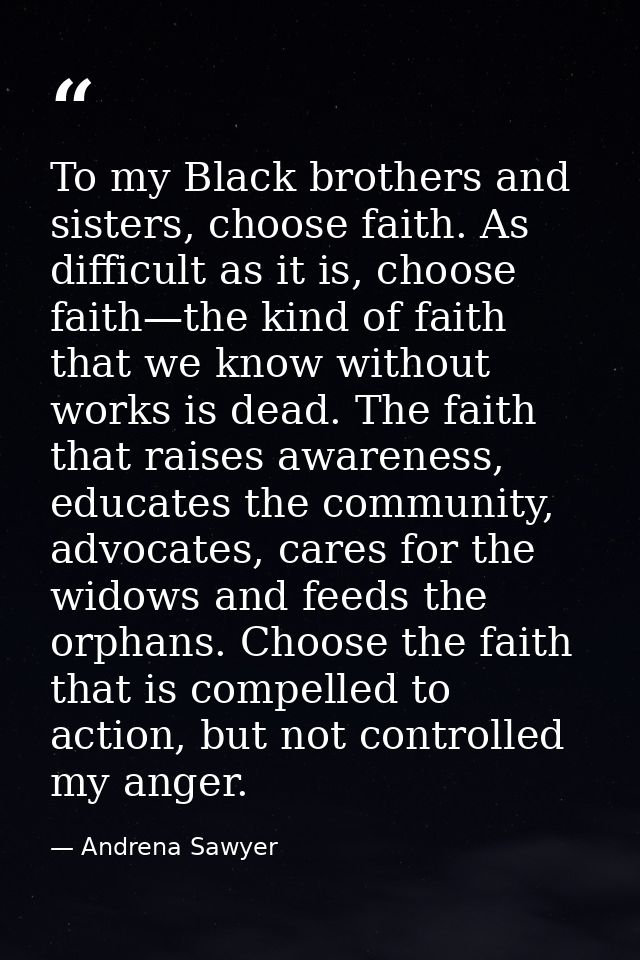 To my Black brothers and sisters, choose faith. As difficult as it is, choose faith—the kind of faith that we know witho — Andrena Sawyer