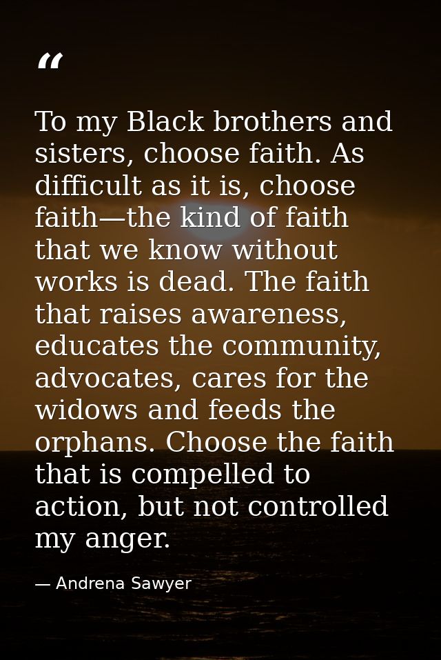 To my Black brothers and sisters, choose faith. As difficult as it is, choose faith—the kind of faith that we know witho — Andrena Sawyer
