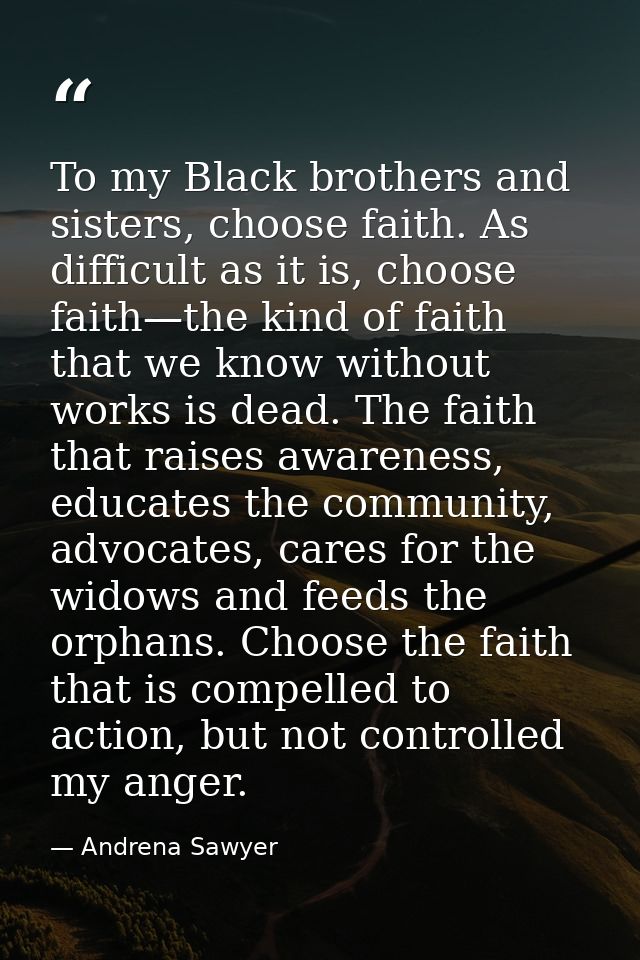 To my Black brothers and sisters, choose faith. As difficult as it is, choose faith—the kind of faith that we know witho — Andrena Sawyer