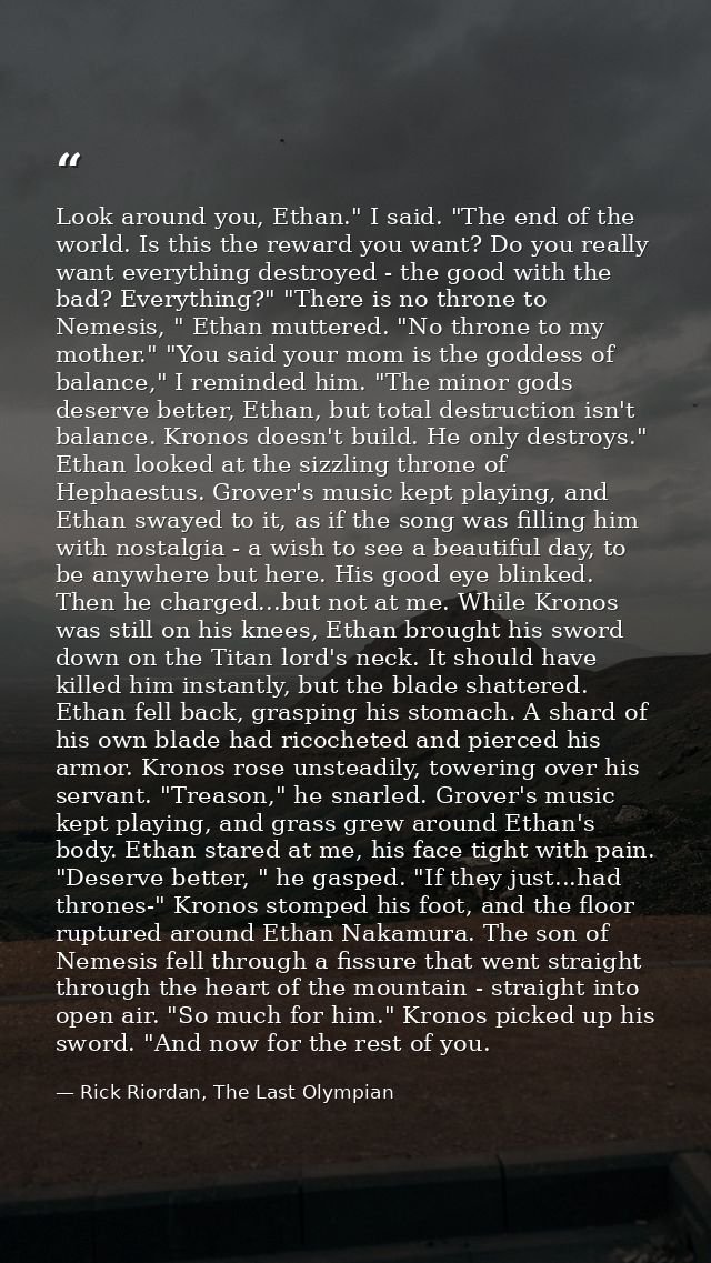 Look around you, Ethan." I said. "The end of the world. Is this the reward you want? Do you really want everything destr — Rick Riordan, The Last Olympian