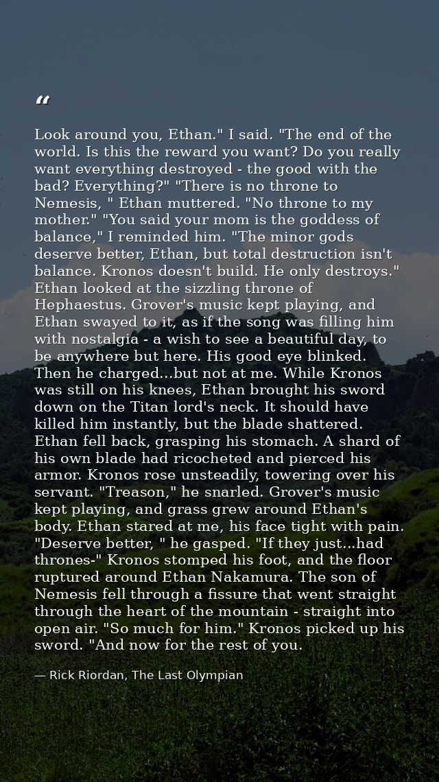 Look around you, Ethan." I said. "The end of the world. Is this the reward you want? Do you really want everything destr — Rick Riordan, The Last Olympian