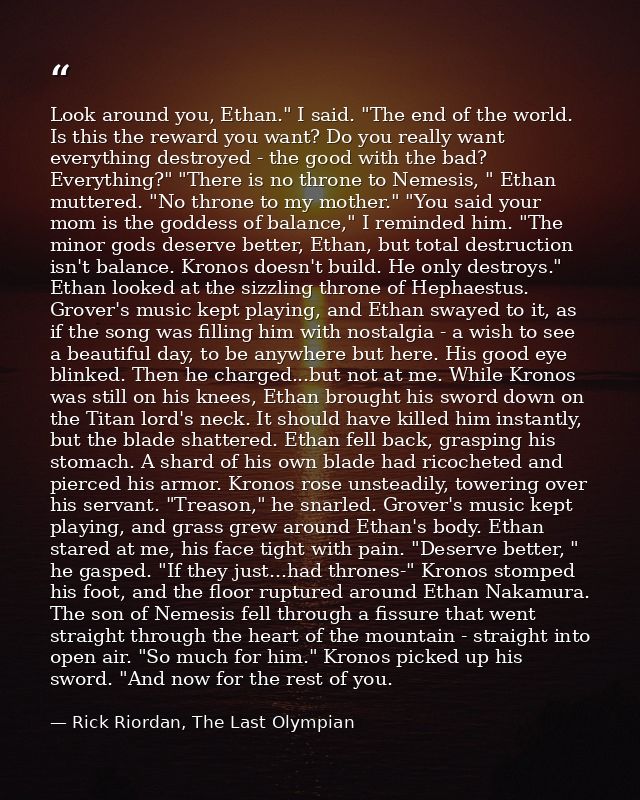Look around you, Ethan." I said. "The end of the world. Is this the reward you want? Do you really want everything destr — Rick Riordan, The Last Olympian