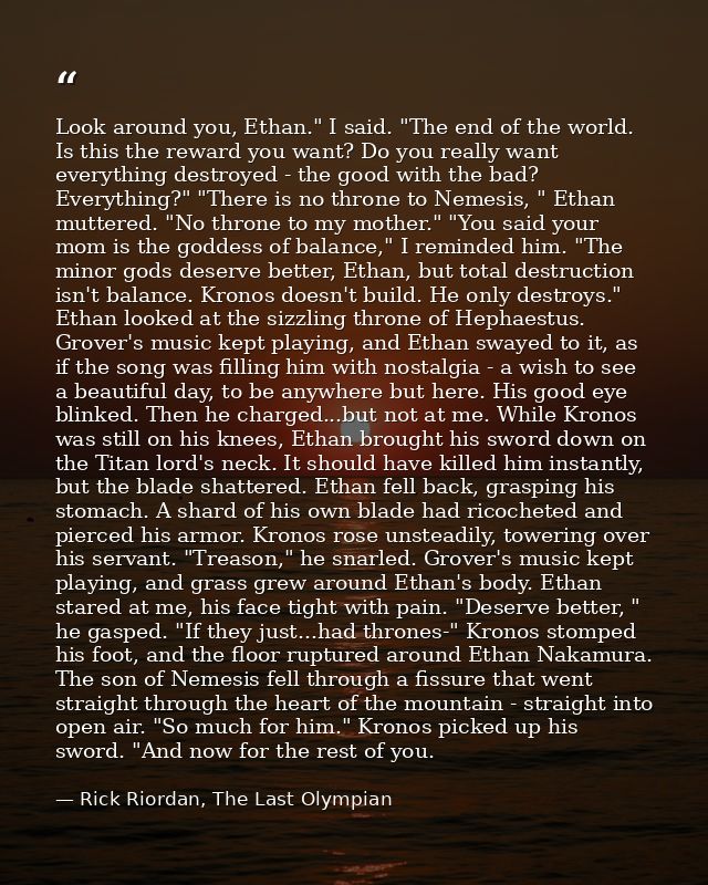 Look around you, Ethan." I said. "The end of the world. Is this the reward you want? Do you really want everything destr — Rick Riordan, The Last Olympian