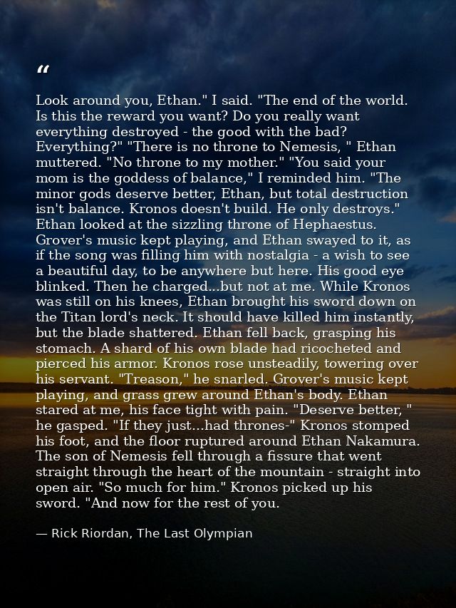 Look around you, Ethan." I said. "The end of the world. Is this the reward you want? Do you really want everything destr — Rick Riordan, The Last Olympian