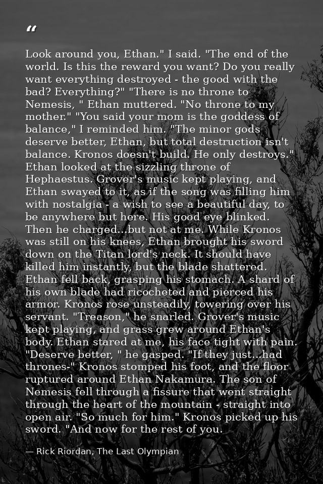 Look around you, Ethan." I said. "The end of the world. Is this the reward you want? Do you really want everything destr — Rick Riordan, The Last Olympian