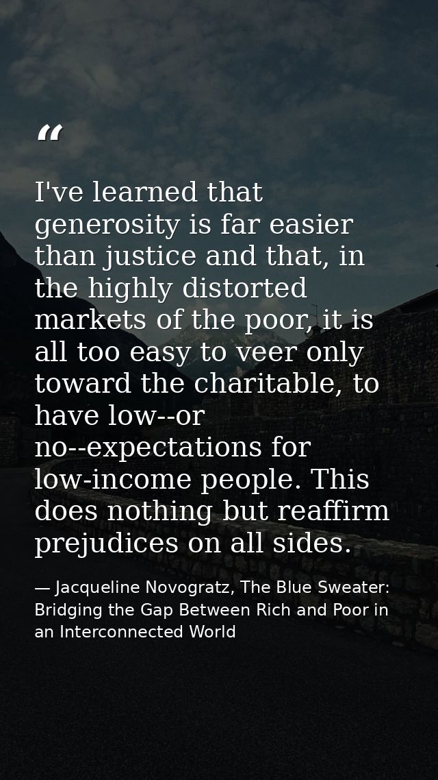 I've learned that generosity is far easier than justice and that, in the highly distorted markets of the poor, it is all — Jacqueline Novogratz, The Blue Sweater: Bridging the Gap Between Rich and Poor in an Interconnected World