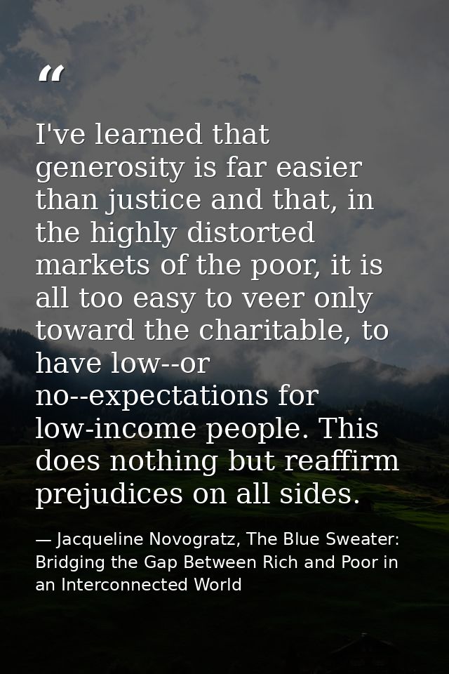 I've learned that generosity is far easier than justice and that, in the highly distorted markets of the poor, it is all — Jacqueline Novogratz, The Blue Sweater: Bridging the Gap Between Rich and Poor in an Interconnected World