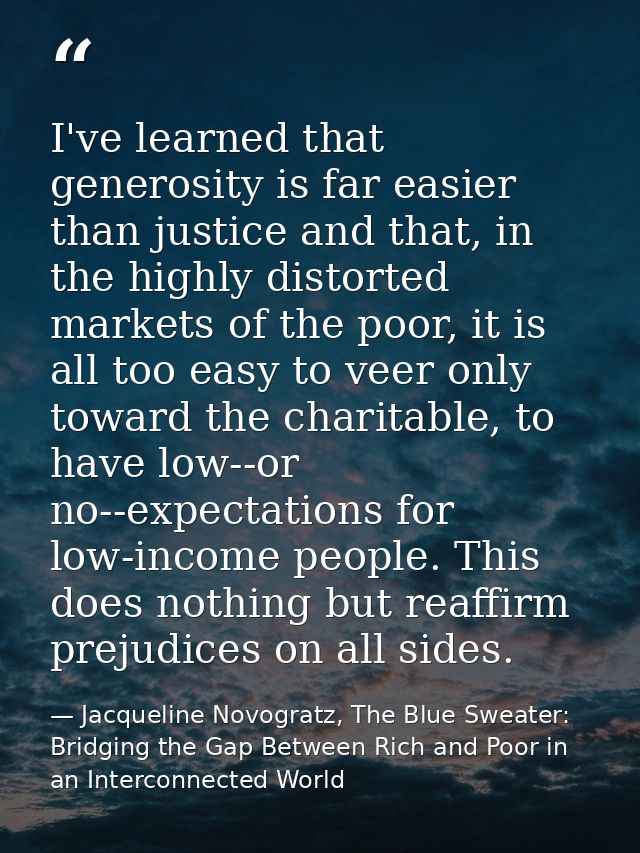 I've learned that generosity is far easier than justice and that, in the highly distorted markets of the poor, it is all — Jacqueline Novogratz, The Blue Sweater: Bridging the Gap Between Rich and Poor in an Interconnected World