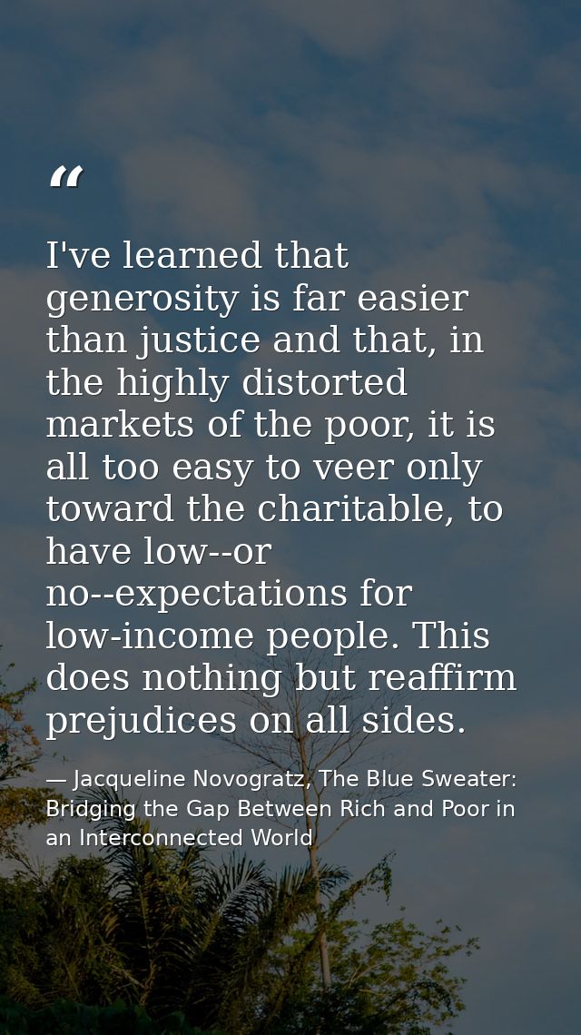 I've learned that generosity is far easier than justice and that, in the highly distorted markets of the poor, it is all — Jacqueline Novogratz, The Blue Sweater: Bridging the Gap Between Rich and Poor in an Interconnected World