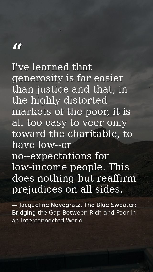 I've learned that generosity is far easier than justice and that, in the highly distorted markets of the poor, it is all — Jacqueline Novogratz, The Blue Sweater: Bridging the Gap Between Rich and Poor in an Interconnected World