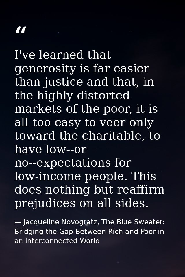 I've learned that generosity is far easier than justice and that, in the highly distorted markets of the poor, it is all — Jacqueline Novogratz, The Blue Sweater: Bridging the Gap Between Rich and Poor in an Interconnected World
