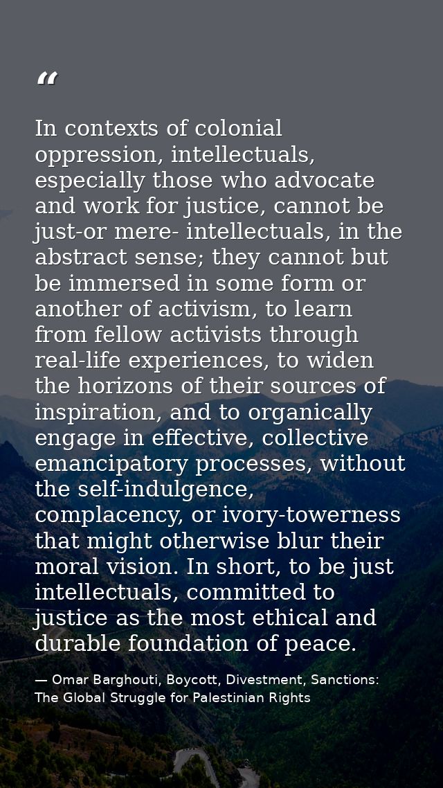 In contexts of colonial oppression, intellectuals, especially those who advocate and work for justice, cannot be just-or — Omar Barghouti, Boycott, Divestment, Sanctions: The Global Struggle for Palestinian Rights