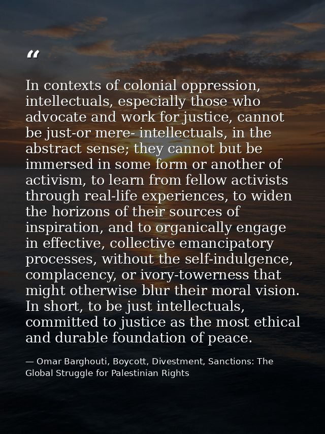 In contexts of colonial oppression, intellectuals, especially those who advocate and work for justice, cannot be just-or — Omar Barghouti, Boycott, Divestment, Sanctions: The Global Struggle for Palestinian Rights
