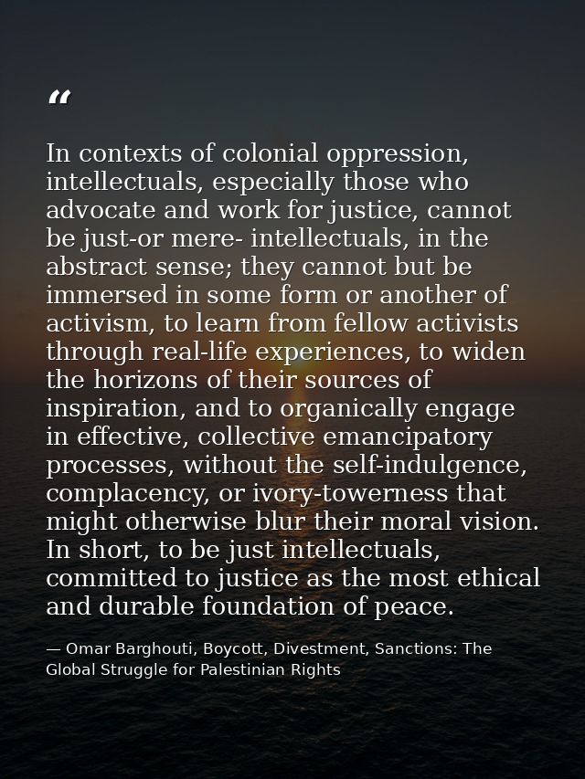 In contexts of colonial oppression, intellectuals, especially those who advocate and work for justice, cannot be just-or — Omar Barghouti, Boycott, Divestment, Sanctions: The Global Struggle for Palestinian Rights