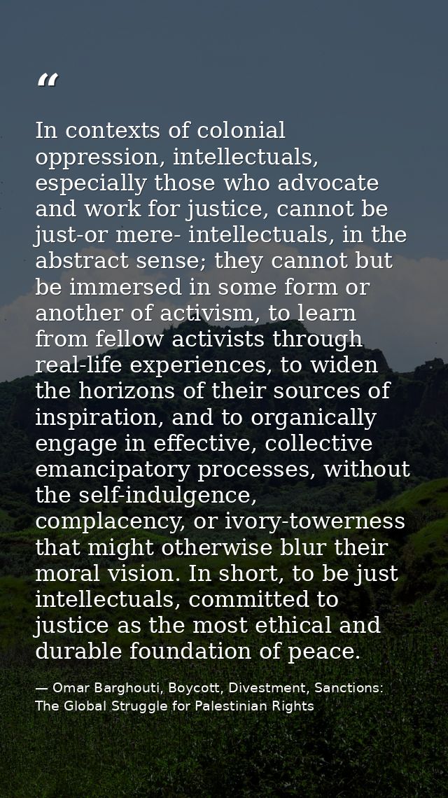 In contexts of colonial oppression, intellectuals, especially those who advocate and work for justice, cannot be just-or — Omar Barghouti, Boycott, Divestment, Sanctions: The Global Struggle for Palestinian Rights