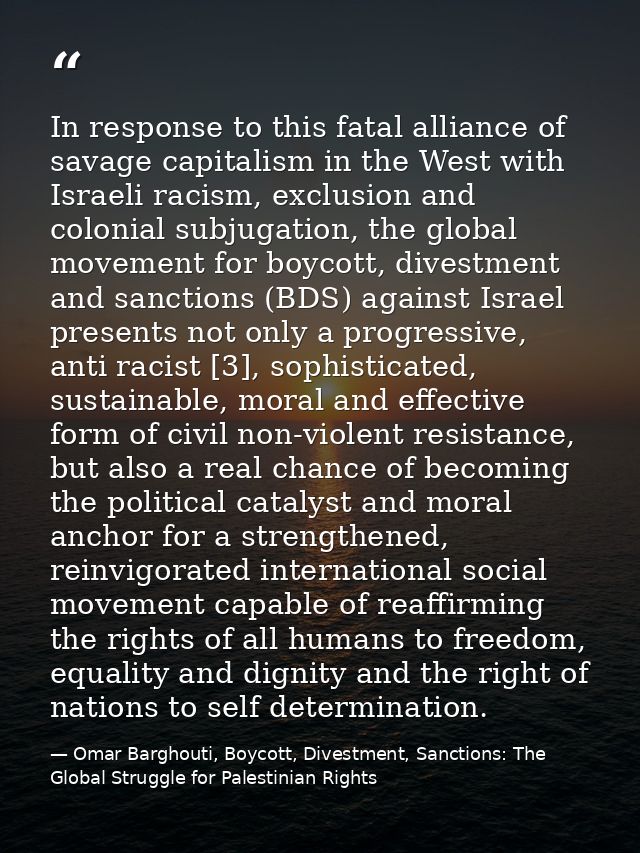 In response to this fatal alliance of savage capitalism in the West with Israeli racism, exclusion and colonial subjugat — Omar Barghouti, Boycott, Divestment, Sanctions: The Global Struggle for Palestinian Rights
