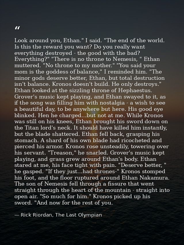 Look around you, Ethan." I said. "The end of the world. Is this the reward you want? Do you really want everything destr — Rick Riordan, The Last Olympian