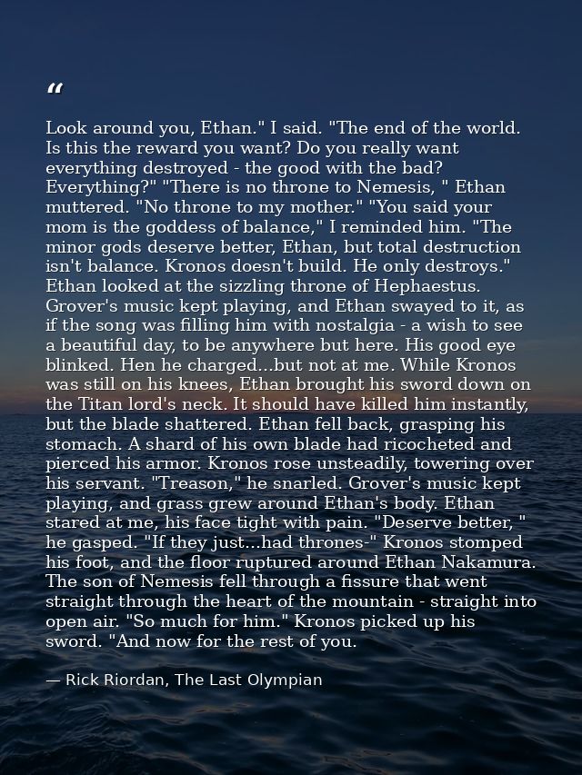 Look around you, Ethan." I said. "The end of the world. Is this the reward you want? Do you really want everything destr — Rick Riordan, The Last Olympian