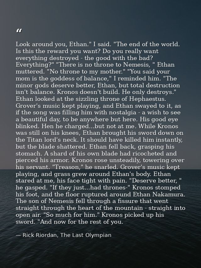 Look around you, Ethan." I said. "The end of the world. Is this the reward you want? Do you really want everything destr — Rick Riordan, The Last Olympian