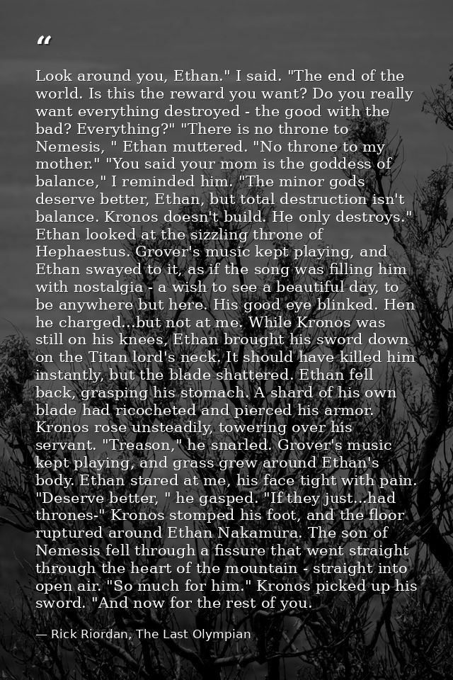 Look around you, Ethan." I said. "The end of the world. Is this the reward you want? Do you really want everything destr — Rick Riordan, The Last Olympian