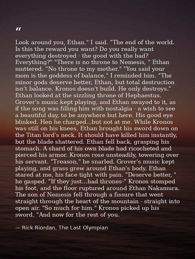 Look around you, Ethan." I said. "The end of the world. Is this the reward you want? Do you really want everything destr — Rick Riordan, The Last Olympian