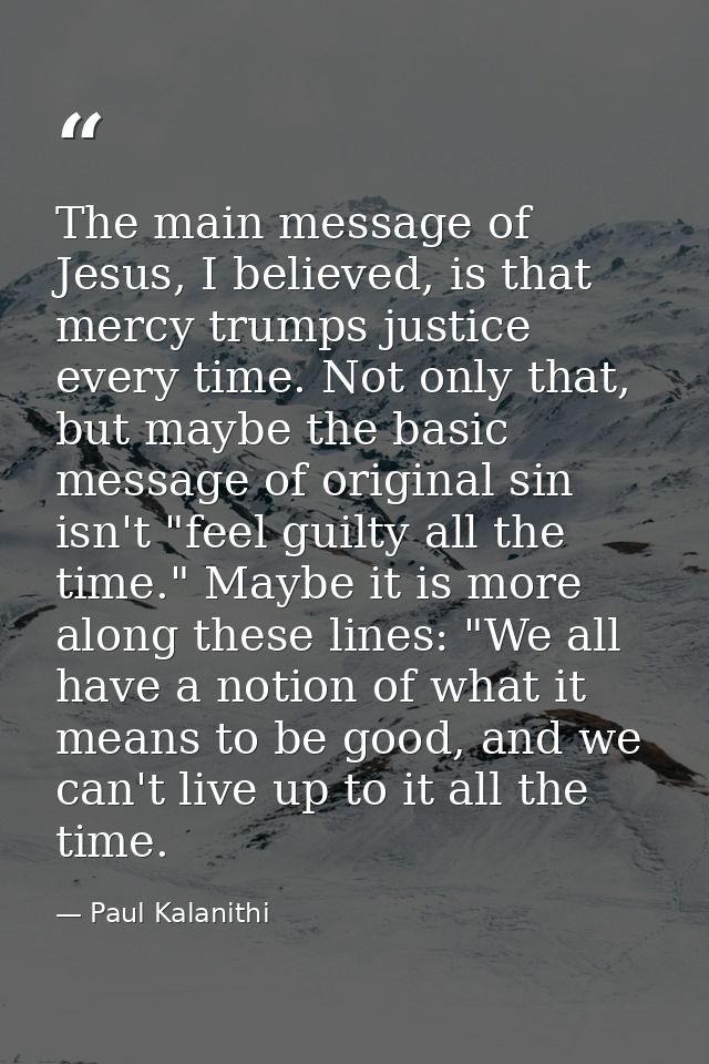 The main message of Jesus, I believed, is that mercy trumps justice every time. Not only that, but maybe the basic messa — Paul Kalanithi