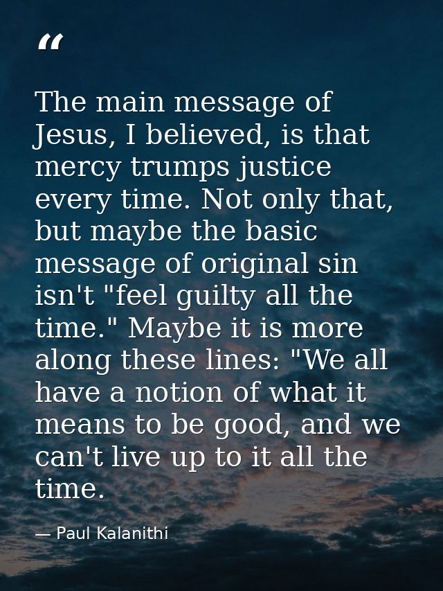 The main message of Jesus, I believed, is that mercy trumps justice every time. Not only that, but maybe the basic messa — Paul Kalanithi