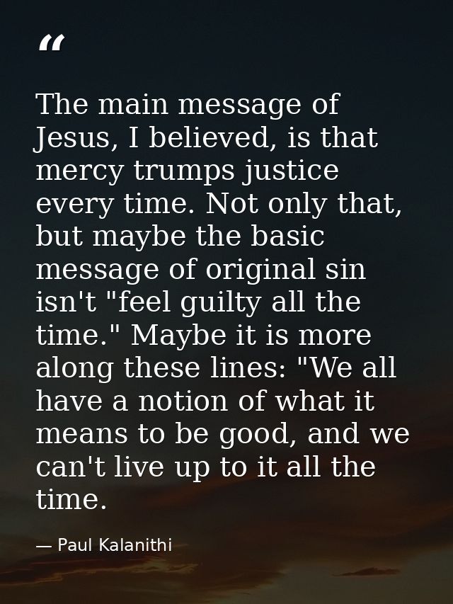The main message of Jesus, I believed, is that mercy trumps justice every time. Not only that, but maybe the basic messa — Paul Kalanithi