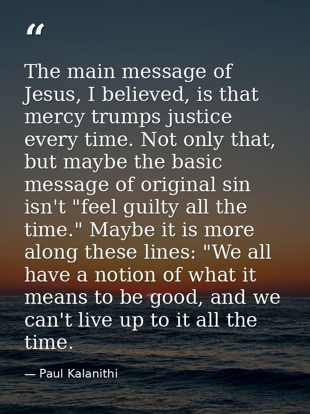 The main message of Jesus, I believed, is that mercy trumps justice every time. Not only that, but maybe the basic messa — Paul Kalanithi