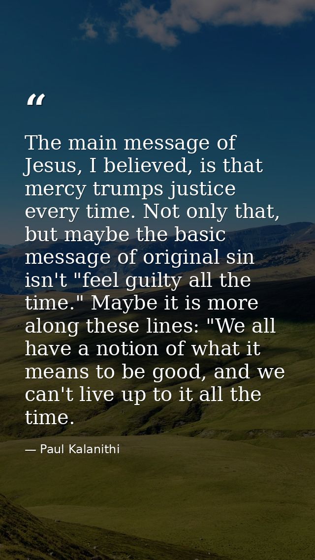 The main message of Jesus, I believed, is that mercy trumps justice every time. Not only that, but maybe the basic messa — Paul Kalanithi