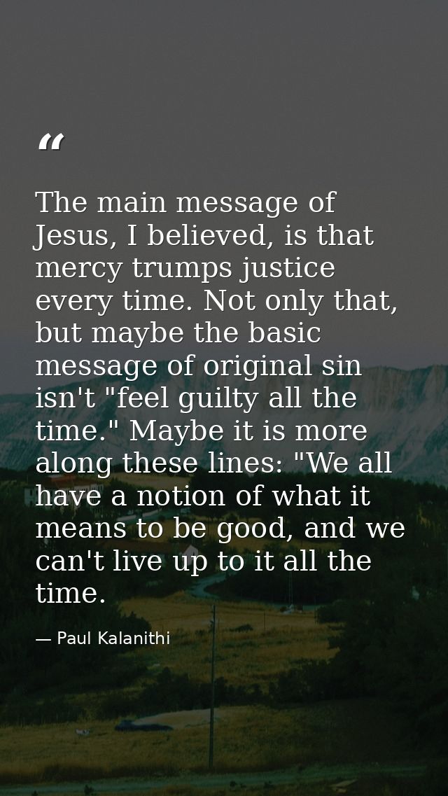 The main message of Jesus, I believed, is that mercy trumps justice every time. Not only that, but maybe the basic messa — Paul Kalanithi
