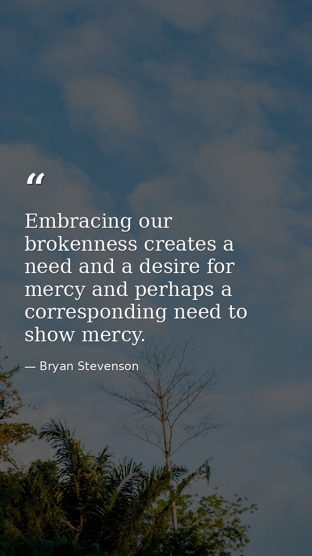 Embracing our brokenness creates a need and a desire for mercy and perhaps a corresponding need to show mercy. — Bryan Stevenson