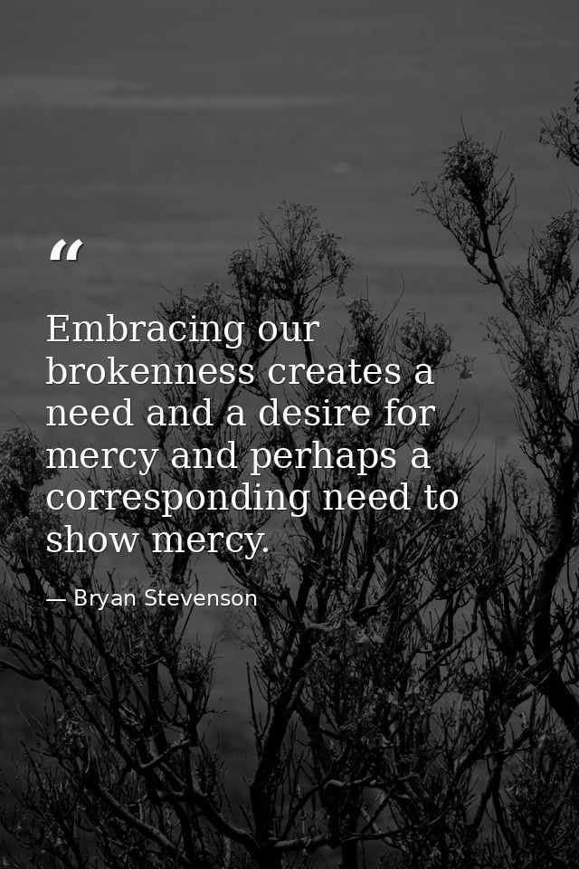 Embracing our brokenness creates a need and a desire for mercy and perhaps a corresponding need to show mercy. — Bryan Stevenson