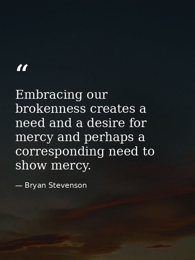 Embracing our brokenness creates a need and a desire for mercy and perhaps a corresponding need to show mercy. — Bryan Stevenson