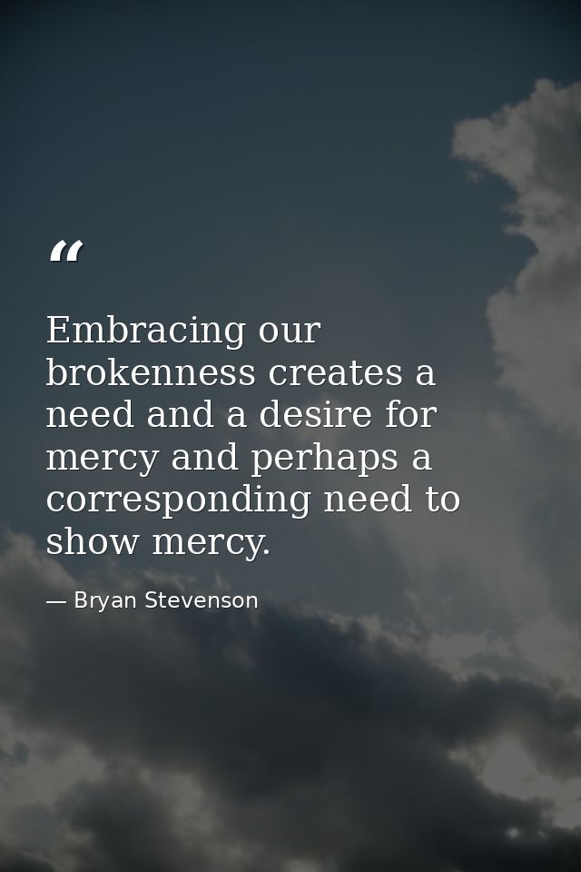 Embracing our brokenness creates a need and a desire for mercy and perhaps a corresponding need to show mercy. — Bryan Stevenson